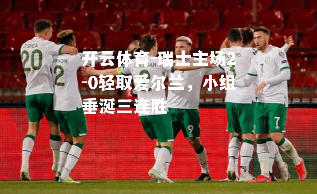 瑞士主场2-0轻取爱尔兰，小组垂涎三连胜