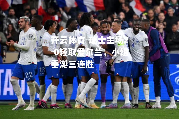 瑞士主场2-0轻取爱尔兰，小组垂涎三连胜