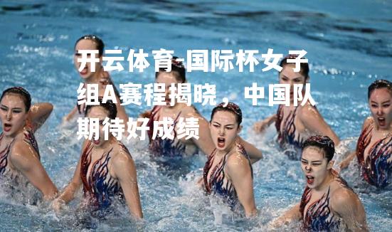 国际杯女子组A赛程揭晓，中国队期待好成绩