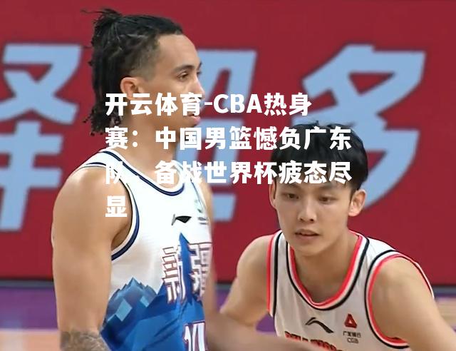 CBA热身赛：中国男篮憾负广东队，备战世界杯疲态尽显