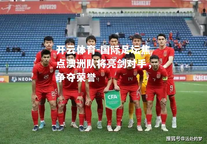 国际足坛焦点澳洲队将亮剑对手，争夺荣誉