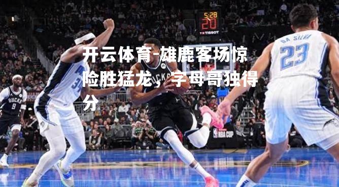 雄鹿客场惊险胜猛龙，字母哥独得分